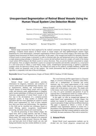 * Corresponding Author
Unsupervised Segmentation of Retinal Blood Vessels Using the
Human Visual System Line Detection Model
Mohsen Zardadi*
Department of Electrical and Computer Engineering, Birjand University, Birjand, Iran
zardadi@birjand.ac.ir
Nasser Mehrshad
Department of Electrical and Computer Engineering, Birjand University, Birjand, Iran
nmehrshad@birjand.ac.ir
Seyyed Mohammad Razavi
Department of Electrical and Computer Engineering, Birjand University, Birjand, Iran
smrazvi@birjand.ac.ir
Received: 10/Sep/2015 Revised: 30/Apr/2016 Accepted: 16/May/2016
Abstract
Retinal image assessment has been employed by the medical community for diagnosing vascular and non-vascular
pathology. Computer based analysis of blood vessels in retinal images will help ophthalmologists monitor larger
populations for vessel abnormalities. Automatic segmentation of blood vessels from retinal images is the initial step of the
computer based assessment for blood vessel anomalies. In this paper, a fast unsupervised method for automatic detection
of blood vessels in retinal images is presented. In order to eliminate optic disc and background noise in the fundus images,
a simple preprocessing technique is introduced. First, a newly devised method, based on a simple cell model of the human
visual system (HVS) enhances the blood vessels in various directions. Then, an activity function is presented on simple
cell responses. Next, an adaptive threshold is used as an unsupervised classifier and classifies each pixel as a vessel pixel
or a non-vessel pixel to obtain a vessel binary image. Lastly, morphological post-processing is applied to eliminate
exudates which are detected as blood vessels. The method was tested on two publicly available databases, DRIVE and
STARE, which are frequently used for this purpose. The results demonstrate that the performance of the proposed
algorithm is comparable with state-of-the-art techniques.
Keywords: Retinal Vessel Segmentation; Simple cell Model; DRIVE Database; STARE Database.
1. Introduction
Retinal blood vessel segmentation provides
information for diagnosis, treatment, and evaluation of
various cardiovascular and ophthalmologic diseases such
as hypertensions, diabetes and arteriosclerosis [1].
Various features of retinal blood vessels such as length,
width, and tortuosity guide ophthalmologists to diagnose
and/or monitor pathologies of different eye anomalies [2-4].
Automatic segmentation of retinal blood vessels is the
first step in the development of a computer-assisted
diagnostic system. A large number of methods and
algorithms that have been published are related to retinal
blood vessel segmentation [5]. Each of these methods
have their own merits and shortcomings. The algorithms
in this field can be classified into techniques based on
match filtering, pattern recognition, morphological
processing, multiscale analysis and vessel tracking.
As with the processing of most medical images, the
signal noise, drift in image intensity, and lack of image
contrast cause significant challenges in the extraction of
blood vessels. The vessels can be expected to be connected
and form a binary treelike structure. However, the shape,
size, and local grey level of blood vessels can vary and
background features may have similar attributes to vessels.
The vessel intensity profiles approximate to a Gaussian
shape, or a mixture of Gaussians. Therefore, Gabor filters,
which are a multiplication of Gaussian and cosine
functions, may be a good approximation of the vessel
intensity profiles. Gabor filters are also utilized to model
simple cells in the primary visual cortex. The simple cells
in the human visual system respond vigorously to an edge
or a line of a given orientation and position. It can be
expected that a computational model of a simple cell by a
Gabor filter may extract blood vessels effectively.
In this paper, we offer an unsupervised approach for
retinal blood vessel segmentation in fundus images. Our
method was inspired by operations of the human visual
system in perception of edges and lines at different directions.
This paper is organized as follows: a review of other
published vessel segmentation solutions in section two, a
presentation of the proposed method in section three, results
and comparisons with other existing methods in section four,
and finally, the main conclusions of this work in section five.
2. Related Work
Retinal blood vessel segmentation methods can be
divided into two broad categories: unsupervised and
 