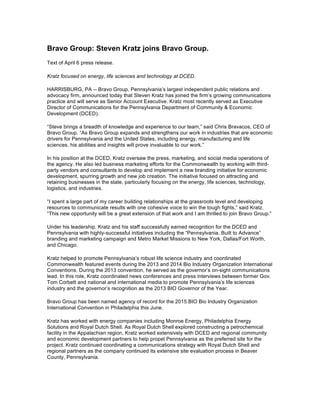 Bravo Group: Steven Kratz joins Bravo Group.
Text of April 6 press release.
Kratz focused on energy, life sciences and technology at DCED.
HARRISBURG, PA -- Bravo Group, Pennsylvania’s largest independent public relations and
advocacy firm, announced today that Steven Kratz has joined the firm’s growing communications
practice and will serve as Senior Account Executive. Kratz most recently served as Executive
Director of Communications for the Pennsylvania Department of Community & Economic
Development (DCED).
“Steve brings a breadth of knowledge and experience to our team,” said Chris Bravacos, CEO of
Bravo Group. “As Bravo Group expands and strengthens our work in industries that are economic
drivers for Pennsylvania and the United States, including energy, manufacturing and life
sciences, his abilities and insights will prove invaluable to our work.”
In his position at the DCED, Kratz oversaw the press, marketing, and social media operations of
the agency. He also led business marketing efforts for the Commonwealth by working with third-
party vendors and consultants to develop and implement a new branding initiative for economic
development, spurring growth and new job creation. The initiative focused on attracting and
retaining businesses in the state, particularly focusing on the energy, life sciences, technology,
logistics, and industries.
“I spent a large part of my career building relationships at the grassroots level and developing
resources to communicate results with one cohesive voice to win the tough fights,” said Kratz.
“This new opportunity will be a great extension of that work and I am thrilled to join Bravo Group.”
Under his leadership, Kratz and his staff successfully earned recognition for the DCED and
Pennsylvania with highly-successful initiatives including the “Pennsylvania. Built to Advance”
branding and marketing campaign and Metro Market Missions to New York, Dallas/Fort Worth,
and Chicago.
Kratz helped to promote Pennsylvania’s robust life science industry and coordinated
Commonwealth featured events during the 2013 and 2014 Bio Industry Organization International
Conventions. During the 2013 convention, he served as the governor’s on-sight communications
lead. In this role, Kratz coordinated news conferences and press interviews between former Gov.
Tom Corbett and national and international media to promote Pennsylvania’s life sciences
industry and the governor’s recognition as the 2013 BIO Governor of the Year.
Bravo Group has been named agency of record for the 2015 BIO Bio Industry Organization
International Convention in Philadelphia this June.
Kratz has worked with energy companies including Monroe Energy, Philadelphia Energy
Solutions and Royal Dutch Shell. As Royal Dutch Shell explored constructing a petrochemical
facility in the Appalachian region, Kratz worked extensively with DCED and regional community
and economic development partners to help propel Pennsylvania as the preferred site for the
project. Kratz continued coordinating a communications strategy with Royal Dutch Shell and
regional partners as the company continued its extensive site evaluation process in Beaver
County, Pennsylvania.
 