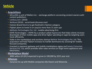 Vehicle
• Acquisitions
• Mime360, a unit of Mallers Inc. - exchange platform connecting content owners with
content publishers.
• Letsbuy.com (2010)
• WeRead (2010) - social book discovery tool
• Fashion Brand Myntra to get foothold in fashion category
• Flipkart plans to invest in or acquire more than 15 start-ups
• AdIQuity Technologies Pvt. Ltd - mobile advertising firm
• DSYN Technologies – DSYN has a product called Appiterate that helps clients increase
downloads of their mobile apps and drive higher spending on apps by targeting users
more efficiently.
• Stake in the marketplace and auctions startup WeHive Technologies Pvt. Ltd. This
acquisition will help Flipkart increase its market dominance by scouting for mobile-
focused companies.
• Invested in payment gateway and mobile marketplace ngpay and Jeeves Consumer
Services Pvt. Ltd, which provides after-sales services on large home appliances and
electronics.
• Marketplace Model
• 3000 sellers till 2013 expected to grow to 100,000 by 2015 year end.
• Alliances
• Exclusive tie-up with Mobile companies like Xiaomi and Motorola.
 