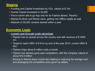 Staging
 Funding and Capital Investment by VCs, valued at $ 1bn.
 Human Capita lncreased to 33,000
 First e-comm site to go App only for its Fashion Brand, “Myntra”.
 Started its Brick and Mortar store, getting into Offline retails as well.
 Network of 30,000 vendors started within a year
Economic Logic
 Lowest cost through scale advantage
 Flipkart has its spread across the country and with revenue of $ 4500
mn.
 Target to reach GMV of $ 8 bn by end of the year 2015, current GMV $
4bn.
 Flipkart ships about 8 million units a month.
 Flipkart had already gone past competitors, with the company valued at
about $12.5 billion
 Moving to Market place model also helping in reducing the storage cost
and leveraging the competitive price given by sellers.
 