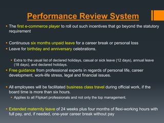 Performance Review System
 The first e-commerce player to roll out such incentives that go beyond the statutory
requirement
 Continuous six months unpaid leave for a career break or personal loss
 Leave for birthday and anniversary celebrations.
 Extra to the usual list of declared holidays, casual or sick leave (12 days), annual leave
(18 days), and declared holidays.
 Free guidance from professional experts in regards of personal life, career
development, work-life stress, legal and financial issues.
 All employees will be facilitated business class travel during official work, if the
board time is more than six hours.
 Applies to all Flipkart professionals and not only the top management.
 Extended maternity leave of 24 weeks plus four months of flexi-working hours with
full pay, and, if needed, one-year career break without pay
 