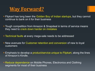 Way Forward?
 Flipkart has long been the Golden Boy of Indian startups, but they cannot
continue to bank on it for their business
 Tough competition from Amazon & Snapdeal in terms of service means
they need to crack down harder on mistakes
 Technical faults at every mega-sale needs to be addressed
 New avenues for Customer retention and conversion of new to loyal
customers
 Emphasis to develop a product/service unique to Flipkart, along the lines
of Amazon’s Kindle.
 Reduce dependence on Mobile Phones, Electronics and Clothing
segments for most of their business
 