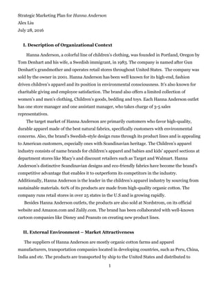 1
Strategic Marketing Plan for Hanna Anderson
Alex Liu
July 28, 2016
I. Description of Organizational Context
Hanna Anderson, a colorful line of children’s clothing, was founded in Portland, Oregon by
Tom Denhart and his wife, a Swedish immigrant, in 1983. The company is named after Gun
Denhart's grandmother and operates retail stores throughout United States. The company was
sold by the owner in 2001. Hanna Anderson has been well known for its high-end, fashion
driven children’s apparel and its position in environmental consciousness. It’s also known for
charitable giving and employee satisfaction. The brand also offers a limited collection of
women’s and men’s clothing, Children’s goods, bedding and toys. Each Hanna Anderson outlet
has one store manager and one assistant manager, who takes charge of 3-5 sales
representatives.
The target market of Hanna Anderson are primarily customers who favor high-quality,
durable apparel made of the best natural fabrics, specifically customers with environmental
concerns. Also, the brand’s Swedish-style design runs through its product lines and is appealing
to American customers, especially ones with Scandinavian heritage. The Children’s apparel
industry consists of name brands for children’s apparel and babies and kids’ apparel sections at
department stores like Macy’s and discount retailers such as Target and Walmart. Hanna
Anderson’s distinctive Scandinavian designs and eco-friendly fabrics have become the brand’s
competitive advantage that enables it to outperform its competitors in the industry.
Additionally, Hanna Anderson is the leader in the children’s apparel industry by sourcing from
sustainable materials. 60% of its products are made from high-quality organic cotton. The
company runs retail stores in over 25 states in the U.S and is growing rapidly.
Besides Hanna Anderson outlets, the products are also sold at Nordstrom, on its official
website and Amazon.com and Zulily.com. The brand has been collaborated with well-known
cartoon companies like Disney and Peanuts on creating new product lines.
II. External Environment – Market Attractiveness
The suppliers of Hanna Anderson are mostly organic cotton farms and apparel
manufacturers, transportation companies located in developing countries, such as Peru, China,
India and etc. The products are transported by ship to the United States and distributed to
 
