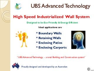 UBS Advanced TechnologyUBS Advanced Technology
Proudly designed and developed by an Australian
High Speed Industrialized Wall System
* Boundary Walls
Designed to be Eco Friendly & Energy Efficient
Ideal applications are
* Retaining Walls
* Enclosing Patios
* Enclosing Carports
“UBS AdvancedTechnology - a total Building and Construction system”
 