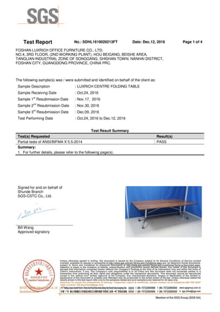 Test Report No.: SDHL1610020213FT Date: Dec.12, 2016 Page 1 of 4
FOSHAN LUXRICH OFFICE FURNITURE CO,. LTD.
NO.4, 3RD FLOOR, (2ND WORKING PLANT), HOU BEIGANG, BEISHE AREA,
TANGLIAN INDUSTRIAL ZONE OF SONGGANG, SHISHAN TOWN, NANHAI DISTRICT,
FOSHAN CITY, GUANGDONG PROVINCE, CHINA PRC.
The following sample(s) was / were submitted and identified on behalf of the client as:
Sample Description : LUXRICH CENTRE FOLDING TABLE
Sample Receiving Date : Oct.24, 2016
Sample 1st
Resubmission Date : Nov.17, 2016
Sample 2nd
Resubmission Date : Nov.30, 2016
Sample 3rd
Resubmission Date : Dec.09, 2016
Test Performing Date : Oct.24, 2016 to Dec.12, 2016
Test Result Summary
Test(s) Requested Result(s)
Partial tests of ANSI/BIFMA X 5.5-2014 PASS
Summary:
1. For further details, please refer to the following page(s).
Signed for and on behalf of
Shunde Branch
SGS-CSTC Co., Ltd.
Bill Wang
Approved signatory
 