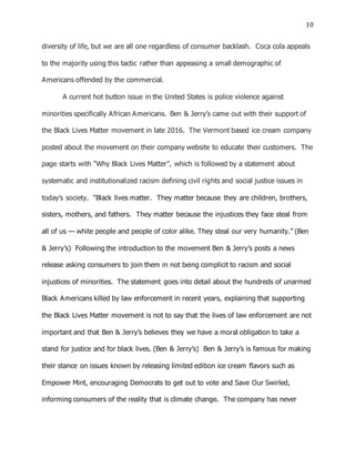 10
diversity of life, but we are all one regardless of consumer backlash. Coca cola appeals
to the majority using this tactic rather than appeasing a small demographic of
Americans offended by the commercial.
A current hot button issue in the United States is police violence against
minorities specifically African Americans. Ben & Jerry’s came out with their support of
the Black Lives Matter movement in late 2016. The Vermont based ice cream company
posted about the movement on their company website to educate their customers. The
page starts with “Why Black Lives Matter”, which is followed by a statement about
systematic and institutionalized racism defining civil rights and social justice issues in
today’s society. “Black lives matter. They matter because they are children, brothers,
sisters, mothers, and fathers. They matter because the injustices they face steal from
all of us — white people and people of color alike. They steal our very humanity.” (Ben
& Jerry’s) Following the introduction to the movement Ben & Jerry’s posts a news
release asking consumers to join them in not being complicit to racism and social
injustices of minorities. The statement goes into detail about the hundreds of unarmed
Black Americans killed by law enforcement in recent years, explaining that supporting
the Black Lives Matter movement is not to say that the lives of law enforcement are not
important and that Ben & Jerry’s believes they we have a moral obligation to take a
stand for justice and for black lives. (Ben & Jerry’s) Ben & Jerry’s is famous for making
their stance on issues known by releasing limited edition ice cream flavors such as
Empower Mint, encouraging Democrats to get out to vote and Save Our Swirled,
informing consumers of the reality that is climate change. The company has never
 