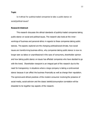 13
Topic
Is it ethical for publicly traded companies to take a public stance on
social/political issues?
Research Abstract
This research discusses the ethical standards of publicly traded companies taking
public stance on social and political issues. The research also looks at the inner-
workings of business and personal ethics in regards to these companies taking public
stances. The aspects explored are the changing political/social climate, how social
issues are transforming business ethics, why companies taking public stance is now no
longer seen as taboo or unprofessional in the eyes of consumers, shareholder opinion
and how taking public stance on issues has affected companies who have decided to go
with the trend. Shareholder viewpoint is an integral part of the research due to the
need for transparency in situations where a large company is taking a controversial
stance because it can affect the business financially as well as change their reputation.
The opinions and ethical practices of the modern consumer involving the presence of
social media, social activism and the classic beliefs/consumption correlation will be
dissected to tie together key aspects of the research.
 
