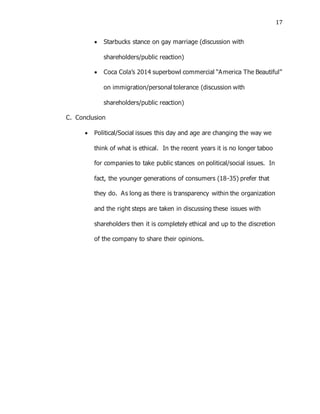 17
 Starbucks stance on gay marriage (discussion with
shareholders/public reaction)
 Coca Cola’s 2014 superbowl commercial “America The Beautiful”
on immigration/personal tolerance (discussion with
shareholders/public reaction)
C. Conclusion
 Political/Social issues this day and age are changing the way we
think of what is ethical. In the recent years it is no longer taboo
for companies to take public stances on political/social issues. In
fact, the younger generations of consumers (18-35) prefer that
they do. As long as there is transparency within the organization
and the right steps are taken in discussing these issues with
shareholders then it is completely ethical and up to the discretion
of the company to share their opinions.
 