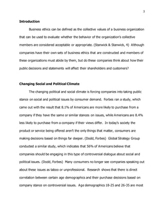 3
Introduction
Business ethics can be defined as the collective values of a business organization
that can be used to evaluate whether the behavior of the organization’s collective
members are considered acceptable or appropriate. (Stanwick & Stanwick, 4) Although
companies have their own sets of business ethics that are constructed and members of
these organizations must abide by them, but do these companies think about how their
public decisions and statements will affect their shareholders and customers?
Changing Social and Political Climate
The changing political and social climate is forcing companies into taking public
stance on social and political issues by consumer demand. Forbes ran a study, which
came out with the result that 8.1% of Americans are more likely to purchase from a
company if they have the same or similar stances on issues, while Americans are 8.4%
less likely to purchase from a company if their views differ. In today’s society the
product or service being offered aren’t the only things that matter, consumers are
making decisions based on things far deeper. (Dodd, Forbes) Global Strategy Group
conducted a similar study, which indicates that 56% of Americans believe that
companies should be engaging in this type of controversial dialogue about social and
political issues. (Dodd, Forbes) Many consumers no longer see companies speaking out
about these issues as taboo or unprofessional. Research shows that there is direct
correlation between certain age demographics and their purchase decisions based on
company stance on controversial issues. Age demographics 18-25 and 26-35 are most
 