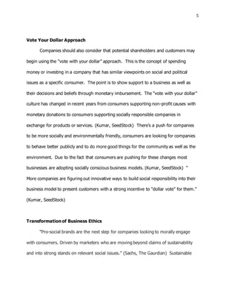 5
Vote Your Dollar Approach
Companies should also consider that potential shareholders and customers may
begin using the “vote with your dollar” approach. This is the concept of spending
money or investing in a company that has similar viewpoints on social and political
issues as a specific consumer. The point is to show support to a business as well as
their decisions and beliefs through monetary imbursement. The “vote with your dollar”
culture has changed in recent years from consumers supporting non-profit causes with
monetary donations to consumers supporting socially responsible companies in
exchange for products or services. (Kumar, SeedStock) There’s a push for companies
to be more socially and environmentally friendly, consumers are looking for companies
to behave better publicly and to do more good things for the community as well as the
environment. Due to the fact that consumers are pushing for these changes most
businesses are adopting socially conscious business models. (Kumar, SeedStock) “
More companies are figuring out innovative ways to build social responsibility into their
business model to present customers with a strong incentive to “dollar vote” for them.”
(Kumar, SeedStock)
Transformation of Business Ethics
“Pro-social brands are the next step for companies looking to morally engage
with consumers. Driven by marketers who are moving beyond claims of sustainability
and into strong stands on relevant social issues.” (Sachs, The Gaurdian) Sustainable
 