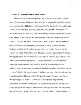 7
Examples of Companies Taking Public Stance
Many American companies have taken part in the pro-social trends in recent
years. These companies have seen their fair share of backlash from a certain consumer
demographic, but the CEOs believe in the causes they’re standing for. Howard Schultz,
CEO of Starbucks has been extremely vocal about his support for the legalization of
LGBTQ marriages. On June 26th, 2015 in an extremely divided courtroom, the Supreme
Court decided to grant the LGBTQ community their right to participate in the union of
marriage. This day was a very important day in American history and Starbucks was
one of the first companies to make comments about the controversial decision.
Starbucks posted an article on their own personal news website the same day the
decision was made. The article is titled “Starbucks Applauds Supreme Court’s Ruling on
Marriage Equality.” The headline alone gives insight to Starbucks public stance on the
hot button issue of marriage equality. “Today’s Supreme Court ruling supporting
marriage equality makes me proud to be an American, and especially proud of
Starbucks legacy of advocating for equality and inclusion for all our partners for the last
44 years.” (Schultz, Starbucks Newsroom) Starbucks has been a long time advocate for
marriage equality and Schultz continued to publicly support the cause regardless of
shareholder opinion. At the 2013 Starbucks shareholders meeting in Seattle,
Washington, shareholder Tom Strobhar said that Starbucks sales and earnings were
disappointing after the National Organization for Marriage announced that they would
boycott Starbucks. (Stuart, Huffington Post) Schultz did not back down from what he
 