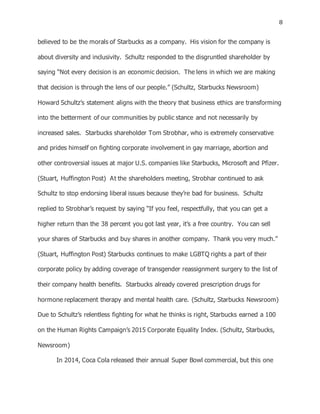 8
believed to be the morals of Starbucks as a company. His vision for the company is
about diversity and inclusivity. Schultz responded to the disgruntled shareholder by
saying “Not every decision is an economic decision. The lens in which we are making
that decision is through the lens of our people.” (Schultz, Starbucks Newsroom)
Howard Schultz’s statement aligns with the theory that business ethics are transforming
into the betterment of our communities by public stance and not necessarily by
increased sales. Starbucks shareholder Tom Strobhar, who is extremely conservative
and prides himself on fighting corporate involvement in gay marriage, abortion and
other controversial issues at major U.S. companies like Starbucks, Microsoft and Pfizer.
(Stuart, Huffington Post) At the shareholders meeting, Strobhar continued to ask
Schultz to stop endorsing liberal issues because they’re bad for business. Schultz
replied to Strobhar’s request by saying “If you feel, respectfully, that you can get a
higher return than the 38 percent you got last year, it’s a free country. You can sell
your shares of Starbucks and buy shares in another company. Thank you very much.”
(Stuart, Huffington Post) Starbucks continues to make LGBTQ rights a part of their
corporate policy by adding coverage of transgender reassignment surgery to the list of
their company health benefits. Starbucks already covered prescription drugs for
hormone replacement therapy and mental health care. (Schultz, Starbucks Newsroom)
Due to Schultz’s relentless fighting for what he thinks is right, Starbucks earned a 100
on the Human Rights Campaign’s 2015 Corporate Equality Index. (Schultz, Starbucks,
Newsroom)
In 2014, Coca Cola released their annual Super Bowl commercial, but this one
 
