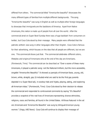 9
differed from others. The commercial titled “America the beautiful” showcases the
many different types of families from multiple different backgrounds. The song
“America the beautiful” was sung in English as well as multiple other foreign languages
to showcase that immigrants are the backbone of America. Apart from Native
Americans, this nation is made up of people from all over the world. After the
commercial aired on Super Bowl Sunday there was a huge backlash from consumers on
twitter, but Coca Cola stood by their message. Many people were offended that the
patriotic anthem was sung in other languages other than English. Coca Cola is famous
for their advertising, which focuses on the idea that all people are different, but we are
one. This commercial shows just that. The commercial celebrates different colors,
lifestyles and origins of Americans who at the end of the day are Americans.
(Poniewozik, Time) The commercial can be described as “Over a scene of these many
Americans, it played a patriotic song: not the National Anthem, but the more accessible,
singable “America the Beautiful.” It showed us panoply of American faces, young, old,
brown, white, straight, gay (it included what are said to be the first gay parents
depicted in a Super Bowl ad), in cowboy hats and hijabs, playing, eating, and exploring
all-American vistas.” (Poniewozik, Time) Coca Cola stood by their decision to release
the commercial and responded to controversial comments by saying “It's Beautiful'
provides a snapshot of the real lives of Americans representing diverse ethnicities,
religions, races and families, all found in the United States. All those featured in the ad
are Americans and 'America the Beautiful' was sung by bilingual American young
women." (Vega, ABC News) Coca Cola will continue to display their message of
 