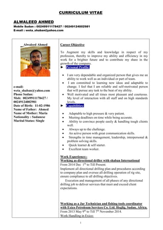 CURRICULUM VITAE
ALWALEED AHMED
Mobile Sudan : 00249911178427 / 00249124002981
E-mail : weta_shaban@yahoo.com
1
Alwaleed Ahmed
e-mail:
weta_shaban@yahoo.com
Phone Sudan:
Mob: 00249911178427 /
00249124002981
Date of Birth: 11-02-1986
Name of Father: Ahmed
Name of Mother: Maria
Nationality : Sudanese
Marital Status: Single
Career Objective
To Augment my skills and knowledge in respect of my
profession, thereby to improve my ability and efficiency in my
work for a brighter future and to contribute my share in the
growth of the company.
► Personal Profile:
 I am very dependable and organized person that gives me an
ability to work well as an individual or part of team.
 I am committed to learning new ideas and adaptable to
change. I feel that I am reliable and self-motivated person
that will pursue any task to the beat of my ability.
 Well motivated and all times most pleasant and courteous.
My level of interaction with all staff and on high standards
levels.
► Capabilities:
 Adaptable to high pressure & very patient.
 Meeting deadlines on time while being accurate.
 Ability to convince people easily & handling tough clients
well.
 Always up to the challenge.
 An active person with great communication skills.
 Strengths in time management, leadership, interpersonal &
problem solving skills.
 Quick learner & self starter.
 Excellent team worker.
Work Experience:-
Working as directional driller with shaban International
From 2014 Dec 1th
to Till Present.
Implement all directional drilling plan and procedures according
to company plan and oversee all drilling operation of rig site,
ensure compliance to all drilling objectives.
Execution and management of all phases of any directional
drilling job to deliver services that meet and exceed client
expectations.
Working as a Jar Technician and fishing tools coordinator
with Exico Petroleum Services Co. Ltd. Heglig, Sudan, Africa.
From 2013 May 9th
to Till 7th
November 2014.
Work Handling in Exico:
 
