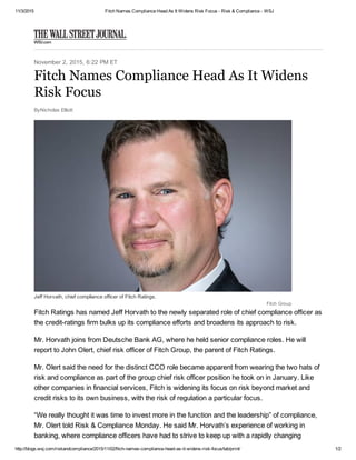 11/3/2015 Fitch Names Compliance Head As It Widens Risk Focus ­ Risk & Compliance ­ WSJ
http://blogs.wsj.com/riskandcompliance/2015/11/02/fitch­names­compliance­head­as­it­widens­risk­focus/tab/print/ 1/2
November 2, 2015, 6:22 PM ET
ByNicholas Elliott
Jeff Horvath, chief compliance officer of Fitch Ratings.
Fitch Group
Fitch Ratings has named Jeff Horvath to the newly separated role of chief compliance officer as
the credit­ratings firm bulks up its compliance efforts and broadens its approach to risk.
Mr. Horvath joins from Deutsche Bank AG, where he held senior compliance roles. He will
report to John Olert, chief risk officer of Fitch Group, the parent of Fitch Ratings.
Mr. Olert said the need for the distinct CCO role became apparent from wearing the two hats of
risk and compliance as part of the group chief risk officer position he took on in January. Like
other companies in financial services, Fitch is widening its focus on risk beyond market and
credit risks to its own business, with the risk of regulation a particular focus.
“We really thought it was time to invest more in the function and the leadership” of compliance,
Mr. Olert told Risk & Compliance Monday. He said Mr. Horvath’s experience of working in
banking, where compliance officers have had to strive to keep up with a rapidly changing
Fitch Names Compliance Head As It Widens
Risk Focus
 