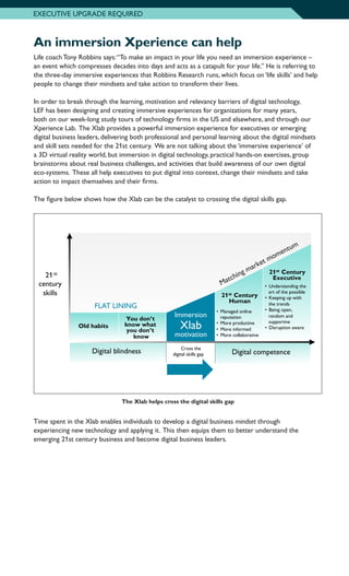 An immersion Xperience can help
Life coach Tony Robbins says:“To make an impact in your life you need an immersion experience –
an event which compresses decades into days and acts as a catapult for your life.” He is referring to
the three-day immersive experiences that Robbins Research runs, which focus on ‘life skills’ and help
people to change their mindsets and take action to transform their lives.
In order to break through the learning, motivation and relevancy barriers of digital technology,
LEF has been designing and creating immersive experiences for organizations for many years,
both on our week-long study tours of technology firms in the US and elsewhere, and through our
Xperience Lab. The Xlab provides a powerful immersion experience for executives or emerging
digital business leaders, delivering both professional and personal learning about the digital mindsets
and skill sets needed for the 21st century. We are not talking about the ‘immersive experience’ of
a 3D virtual reality world, but immersion in digital technology, practical hands-on exercises, group
brainstorms about real business challenges, and activities that build awareness of our own digital
eco-systems. These all help executives to put digital into context, change their mindsets and take
action to impact themselves and their firms.
The figure below shows how the Xlab can be the catalyst to crossing the digital skills gap.
The Xlab helps cross the digital skills gap
Digital competence
21st
century
skills
Immersion
21st Century
Human
• Managed online
reputation
• More productive
• More informed
• More collaborative
Digital Skills Gap
You don’t
know what
you don’t
know
Old habits
Digital blindness
• Understanding the
art of the possible
• Keeping up with
the trends
• Being open,
random and
supportive
• Disruption aware
21st Century
Executive
FLAT LINING
Immersion
Xlab
Cross the
digital skills gap
motivation
Matching market momentum
Time spent in the Xlab enables individuals to develop a digital business mindset through
experiencing new technology and applying it. This then equips them to better understand the
emerging 21st century business and become digital business leaders.
EXECUTIVE UPGRADE REQUIRED
 