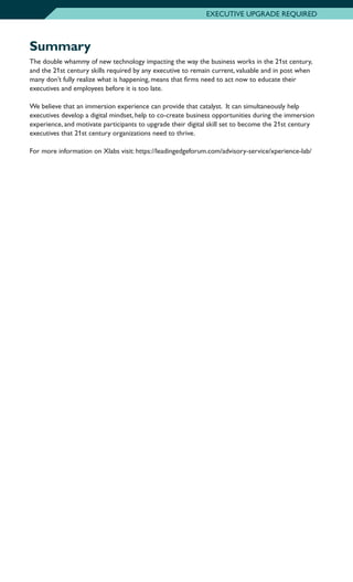 Summary
The double whammy of new technology impacting the way the business works in the 21st century,
and the 21st century skills required by any executive to remain current, valuable and in post when
many don’t fully realize what is happening, means that firms need to act now to educate their
executives and employees before it is too late.
We believe that an immersion experience can provide that catalyst. It can simultaneously help
executives develop a digital mindset, help to co-create business opportunities during the immersion
experience, and motivate participants to upgrade their digital skill set to become the 21st century
executives that 21st century organizations need to thrive.
For more information on Xlabs visit: https://leadingedgeforum.com/advisory-service/xperience-lab/
EXECUTIVE UPGRADE REQUIRED
 