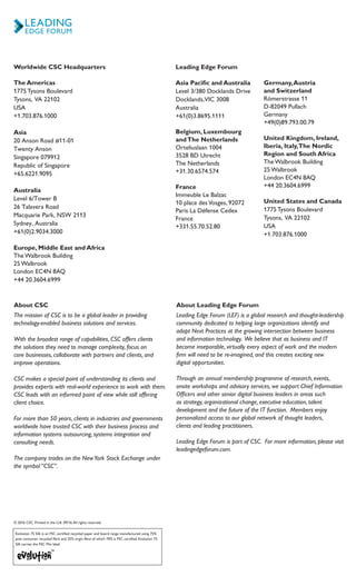 © 2016 CSC. Printed in the U.K. 09/16.All rights reserved.
Evolution 75 Silk is an FSC certified recycled paper and board range manufactured using 75%
post consumer recycled fibre and 25% virgin fibre of which 70% is FSC certified. Evolution 75
Silk carries the FSC Mix label.
Worldwide CSC Headquarters
The Americas
1775 Tysons Boulevard
Tysons, VA 22102
USA
+1.703.876.1000
Asia
20 Anson Road #11-01
Twenty Anson
Singapore 079912
Republic of Singapore
+65.6221.9095
Australia
Level 6/Tower B
26 Talavera Road
Macquarie Park, NSW 2113
Sydney, Australia
+61(0)2.9034.3000
Europe, Middle East and Africa
The Walbrook Building
25 Walbrook
London EC4N 8AQ
+44 20.3604.6999
Leading Edge Forum
Asia Pacific and Australia
Level 3/380 Docklands Drive
Docklands,VIC 3008
Australia
+61(0)3.8695.1111
Belgium, Luxembourg
andThe Netherlands
Orteliuslaan 1004
3528 BD Utrecht
The Netherlands
+31.30.6574.574
France
Immeuble Le Balzac
10 place desVosges, 92072
Paris La Défense Cedex
France
+331.55.70.52.80
Germany,Austria
and Switzerland
Römerstrasse 11
D-82049 Pullach
Germany
+49(0)89.793.00.79
United Kingdom, Ireland, 	
Iberia, Italy,The Nordic 	
Region and South Africa
The Walbrook Building
25 Walbrook
London EC4N 8AQ
+44 20.3604.6999
United States and Canada
1775 Tysons Boulevard
Tysons, VA 22102
USA
+1.703.876.1000
About CSC
The mission of CSC is to be a global leader in providing
technology-enabled business solutions and services.
With the broadest range of capabilities, CSC offers clients
the solutions they need to manage complexity, focus on
core businesses, collaborate with partners and clients, and
improve operations.
CSC makes a special point of understanding its clients and
provides experts with real-world experience to work with them.
CSC leads with an informed point of view while still offering
client choice.
For more than 50 years, clients in industries and governments
worldwide have trusted CSC with their business process and
information systems outsourcing, systems integration and
consulting needs.
The company trades on the NewYork Stock Exchange under
the symbol “CSC”.
About Leading Edge Forum
Leading Edge Forum (LEF) is a global research and thought-leadership
community dedicated to helping large organizations identify and
adopt Next Practices at the growing intersection between business
and information technology. We believe that as business and IT
become inseparable, virtually every aspect of work and the modern
firm will need to be re-imagined, and this creates exciting new
digital opportunities.
Through an annual membership programme of research, events,
onsite workshops and advisory services, we support Chief Information
Officers and other senior digital business leaders in areas such
as strategy, organizational change, executive education, talent
development and the future of the IT function. Members enjoy
personalized access to our global network of thought leaders,
clients and leading practitioners.
Leading Edge Forum is part of CSC. For more information, please visit
leadingedgeforum.com.
 
