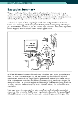 Executive Summary
The pace of technology change and disruption is so fast that it is hard for anyone to keep up.
As Luke Johnson wrote in The SundayTimes at the end of 2015,“Many of us over 40 need more
urgency about adapting to the digital onslaught. Before our markets are stolen and companies made
redundant by technology, we should re-educate ourselves, and renew our businesses.”
As the cartoon depicts, machines are getting constantly more intelligent and competent, while
humans find it increasingly difficult to stay aware of what’s possible in this digital age. How do you
get – or even find the motivation to get – the constant digital context and skills updates required to
harness the power that’s available and see the business opportunities?
EXECUTIVE UPGRADE REQUIRED
At LEF, we believe executives cannot fully understand the business opportunities and requirements
of the 21st century organization unless they first upgrade their own digital skills with first-hand
experience and understanding of the technologies being so rapidly adopted by the market and the
digital mindset that surrounds them. The following figure shows the strong alignment between the
requirements of the 21st century organization and the profile of the 21st century human. This is why
we believe executives need to become 21st century humans first before they can lead 21st century
organizations.
In our experience, an immersion experience is the most effective catalyst for updating executives’
professional digital context (for the 21st century organization) and upgrading their personal digital
skills (as 21st century humans). It transforms executive understanding, context, thinking and skills.
 