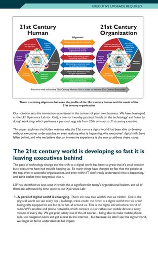 Our solution sets this immersion experience in the context of your own business. We have developed
at the LEF Xperience Lab (or Xlab), a one- or two-day practical ‘hands on the technology’ and ‘learn by
doing’ workshop, which performs a personal upgrade from 20th century to 21st century executive.
This paper explores the hidden reasons why the 21st century digital world has been able to develop
without executives understanding or even realizing what is happening, why executives’ digital skills have
fallen behind, and why we believe that an immersive experience is the way to address these issues.
The 21st century world is developing so fast it is
leaving executives behind
The pace of technology change and the shift to a digital world has been so great that it’s small wonder
busy executives have had trouble keeping up. So many things have changed so fast that the people at
the top, even in successful organizations, and even within IT, don’t really understand what is happening,
and don’t realize how dangerous that is.
LEF has identified six keys ways in which this is significant for today’s organizational leaders, and all of
them are addressed by time spent in our Xperience Lab:
1.		A parallel digital world is emerging. There are now two worlds that we inhabit. One is the
physical world we see every day – buildings, trees, roads; the other is a digital world that we aren’t
biologically equipped to see but is, in fact, all around us. This is the digital infrastructure world of
radio,WiFi, satellite and phone networks, which connect us (or rather, our mobile devices) every
minute of every day. We get great utility out of this of course – being able to make mobile phone
calls, use navigation tools and get access to the internet – but because we don’t see this digital world,
we forget or fail to understand its full impact.
EXECUTIVE UPGRADE REQUIRED
21st Century
Human
21st Century
Organization
Proactive,
haptic sensing
Inspiring
digital
identity and
strategy
Outside-in approach to
assets and capabilities
360° digitally
optimized
product and
service
portfolio
Adaptive
execution
Value-centric leadership
in an uncertain world
CUSTOMER
/CITIZEN
Building the
21st Century
Organization
Collaboration
at speed
Teams and
community
leadership
Listening
and learning
Personal
brand
and purpose
Tools and abilities
Your digital fabric
Exploiting
digital
to amplify
productivity
LIFESTYLE
YOU
Talent is the primary asset;
everything else follows
Optimizing productivity leads
to optimized projects
Collaborative behaviours lead
to agile organizations
21st Century Leadership behaviours
send powerful signals
Personal brands support
organizational brands
Sensing starts with the individual
Alignment
Executive need to become 21st Century Humans first in order to become 21st Century Executives
There is a strong alignment between the profile of the 21st century human and the needs of the
21st century organization
 