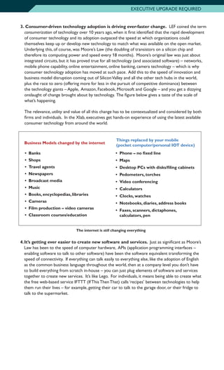 EXECUTIVE UPGRADE REQUIRED
3.		Consumer-driven technology adoption is driving ever-faster change. LEF coined the term
consumerization of technology over 10 years ago, when it first identified that the rapid development
of consumer technology and its adoption outpaced the speed at which organizations could
themselves keep up or develop new technology to match what was available on the open market.
Underlying this, of course, was Moore’s Law (the doubling of transistors on a silicon chip and
therefore its computing power and speed every 18 months). Moore’s original law was just about
integrated circuits, but it has proved true for all technology (and associated software) – networks,
mobile phone capability, online entertainment, online banking, camera technology – which is why
consumer technology adoption has moved at such pace. Add this to the speed of innovation and
business model disruption coming out of SiliconValley and all the other tech hubs in the world,
plus the race to zero (offering more for less in the pursuit of competitive dominance) between
the technology giants – Apple, Amazon, Facebook, Microsoft and Google – and you get a dizzying
onslaught of change brought about by technology. The figure below gives a taste of the scale of
what’s happening.
	 The relevance, utility and value of all this change has to be contextualized and considered by both
firms and individuals. In the Xlab, executives get hands-on experience of using the latest available
consumer technology from around the world.
•	Banks
•	Shops
•	 Travel agents
•	Newspapers
•	 Broadcast media
•	Music
•	 Books, encyclopedias, libraries
•	Cameras
•	 Film production – video cameras
•	 Classroom courses/education
Business Models changed by the internet
Things replaced by your mobile
(pocket computer/personal IOT device)
•	 Phone – no fixed line
•	Maps
•	 Desktop PCs with disks/filing cabinets
•	 Pedometers, torches
•	 Video conferencing
•	Calculators
•	 Clocks, watches
•	 Notebooks, diaries, address books
•	 Faxes, scanners, dictaphones,
calculators, pen
The internet is still changing everything
4.	It’s getting ever easier to create new software and services. Just as significant as Moore’s
Law has been to the speed of computer hardware, APIs (application programming interfaces –
enabling software to talk to other software) have been the software equivalent transforming the
speed of connectivity. If everything can talk easily to everything else, like the adoption of English
as the common business language throughout the world, then at a company level you don’t have
to build everything from scratch in-house – you can just plug elements of software and services
together to create new services. It’s like Lego. For individuals, it means being able to create what
the free web-based service IFTTT (If This Then That) calls ‘recipes’ between technologies to help
them run their lives – for example, getting their car to talk to the garage door, or their fridge to
talk to the supermarket.
 