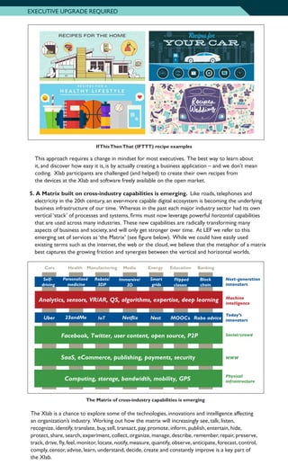 EXECUTIVE UPGRADE REQUIRED
IfThisThenThat (IFTTT) recipe examples
	 This approach requires a change in mindset for most executives. The best way to learn about
it, and discover how easy it is, is by actually creating a business application – and we don’t mean
coding. Xlab participants are challenged (and helped) to create their own recipes from
the devices at the Xlab and software freely available on the open market.
5.		A Matrix built on cross-industry capabilities is emerging. Like roads, telephones and
electricity in the 20th century, an ever-more capable digital ecosystem is becoming the underlying
business infrastructure of our time. Whereas in the past each major industry sector had its own
vertical ‘stack’ of processes and systems, firms must now leverage powerful horizontal capabilities
that are used across many industries. These new capabilities are radically transforming many
aspects of business and society, and will only get stronger over time. At LEF we refer to this
emerging set of services as ‘the Matrix’ (see figure below). While we could have easily used
existing terms such as the internet, the web or the cloud, we believe that the metaphor of a matrix
best captures the growing friction and synergies between the vertical and horizontal worlds.
The Matrix of cross-industry capabilities is emerging
The Xlab is a chance to explore some of the technologies, innovations and intelligence affecting
an organization’s industry. Working out how the matrix will increasingly see, talk, listen,
recognize, identify, translate, buy, sell, transact, pay, promote, inform, publish, entertain, hide,
protect, share, search, experiment, collect, organize, manage, describe, remember, repair, preserve,
track, drive, fly, feel, monitor, locate, notify, measure, quantify, observe, anticipate, forecast, control,
comply, censor, advise, learn, understand, decide, create and constantly improve is a key part of
the Xlab.
Cars Manufacturing MediaHealth EducationEnergy Banking
Robo adviceUber 23andMe IoT MOOCs
Self-
driving
Personalized
medicine
Robots/
3DP
Immersive/
3D
Smart
grids
Flipped
classes
Block
chain
Netflix
Next-generation
innovators
Machine
intelligence
Today’s
innovators
Social/crowd
WWW
Physical
infrastructure
Analytics, sensors, VR/AR, QS, algorithms, expertise, deep learning
Facebook, Twitter, user content, open source, P2P
SaaS, eCommerce, publishing, payments, security
Computing, storage, bandwidth, mobility, GPS
Nest
 