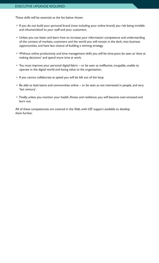These skills will be essential, as the list below shows:
•	 If you do not build your personal brand (now including your online brand) you risk being invisible
and inhuman/aloof to your staff and your customers.
•	 Unless you can listen and learn how to increase your information competence and understanding
of the context of markets, customers and the world you will remain in the dark, miss business
opportunities, and have less chance of building a winning strategy.
•	 Without online productivity and time management skills you will be time-poor, be seen as ‘slow at
making decisions’ and spend more time at work.
•	 You must improve your personal digital fabric – or be seen as ineffective, incapable, unable to
operate in the digital world and losing value to the organization.
•	 If you cannot collaborate at speed you will be left out of the loop.
•	 Be able to lead teams and communities online – or be seen as not interested in people, and very
‘last century’.
•	 Finally, unless you monitor your health, fitness and resilience, you will become over-stressed and
burn out.
All of these competencies are covered in the Xlab, with LEF support available to develop
them further.
EXECUTIVE UPGRADE REQUIRED
 