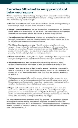 Executives fall behind for many practical and
behavioural reasons
With the pace of change and new technology affecting our lives, it is no wonder executives feel they
cannot keep up, or they get frustrated, or adopt ‘do nothing’ as a strategy. Outlined below are some
of the main reasons why executives struggle:
•	 We don’t know what we don’t know. This sounds obvious, but with technology advancing so
fast, many people are just not aware of what is available or possible.
•	 We don’t have time to keep up. We hear buzzwords like ‘Internet of Things’ and ‘Augmented
Reality’, but we are so busy doing our jobs that we don’t have time to figure out what they mean
and answer the main business question, which is: how do we make money from this?
•	 We get frustrated using IT and apps. Irritations with technology (such as insufficient
bandwidth to download, not being able to make it work ourselves and not knowing who to ask
for help) often mean we give up on trying something new.
•	 We didn’t and don’t get time to play. Millennials have been using different forms of
computers since pre-school; they are fast, competent and adept not only at using technology
but using it to communicate. The older generation haven’t had those 10,000 hours of play and
practice with new technologies – our experience of computing is often limited to mundane
processing of emails, producing budgets and creating presentations.
•	 We fall into bad habits. Like the golfer who plays the same bad golf shots every weekend and
never gets coaching to improve, we seldom seek to improve the way we use computers.
•	 We prefer to remain in fear. Even if we realize the technology is leaving us behind, it
becomes too embarrassing as senior people to reveal how little we know and ask for help.
•	 We don’t trust the machines to do it for us (or we won’t let them). How many of us
would let a car drive us by itself? Or a computer invest our money? Or carry out surgery? Or
choose a date for us? Sometimes we need to know more about how something works before
we will trust it.
•	 We have someone to do it for us. One common solution is to have someone else carry
out digital tasks for us. Some people outsource their business social media presence, which is
like sending someone else to a meeting in your place – you don’t learn what is going on and you
don’t form the relationships that are the bedrock of trusted commerce.
•	 We just don’t care or don’t need to care. At a senior corporate level, we often come
across what we call ‘Full Tummy Syndrome’, where you feel so secure and protected in your
position that you have no motivation to learn new ‘digital stuff’. This lack of appetite to learn,
develop new skills and explore online possibilities will prevent you from creating new value and
winning in the 21st century. As Steve Jobs said,“Always stay hungry”.
Add these factors together and we have the ‘boiling frog syndrome’ – by not getting to grips with
technology, executives are like frogs in water that is being slowly brought to the boil, but don’t
realise they are being cooked. At LEF, we prefer to call it ‘sleepwalking to irrelevance’ – they cannot
see what is happening to them until it is too late. The challenge is to help executives overcome
some, if not all, of these blocks.
EXECUTIVE UPGRADE REQUIRED
 