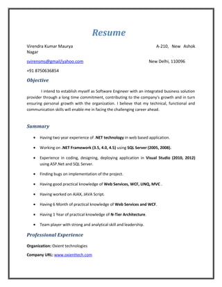 Resume
Virendra Kumar Maurya A-210, New Ashok
Nagar
svirensms@gmail/yahoo.com New Delhi, 110096
+91 8750636854
Objective
I intend to establish myself as Software Engineer with an integrated business solution
provider through a long time commitment, contributing to the company's growth and in turn
ensuring personal growth with the organization. I believe that my technical, functional and
communication skills will enable me in facing the challenging career ahead.
Summary
• Having two year experience of .NET technology in web based application.
• Working on .NET Framework (3.5, 4.0, 4.5) using SQL Server (2005, 2008).
• Experience in coding, designing, deploying application in Visual Studio (2010, 2012)
using ASP.Net and SQL Server.
• Finding bugs on implementation of the project.
• Having good practical knowledge of Web Services, WCF, LINQ, MVC .
• Having worked on AJAX, JAVA Script.
• Having 6 Month of practical knowledge of Web Services and WCF.
• Having 1 Year of practical knowledge of N-Tier Architecture.
• Team player with strong and analytical skill and leadership.
Professional Experience
Organization: Oxient technologies
Company URL: www.oxienttech.com
 