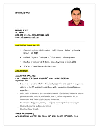 MOHAMMED FAIZ
HAMDAN STREET
ABU DHABI.
MOB: 050 9291290, +919847951818 (IND)
E-mail: faizhere@hotmail.com
EDUCATIONAL QUALIFICATION
• Master of Business Administration - (MBA- Finance ) Sudbury University,
London , UK- 2012
• Bachelor Degree in Commerce (B.Com) – Kannur University-2009
• Plus Two in Commerce(+2)- Senior Secondary Board of Kerala-2006
• 10th
C.B.S.E- Central Board of Kerala- India
CAREER HISTORY
ACCOUNTANT (PAYABLE):
AL JAZEERA CLUB FOR OTHER SPORTS (5TH
APRIL 2015 TO PRESENT)
Responsible for:
• Provide accurate and effective document preparation and records management
relative to the AP function in accordance with records retention policies and
procedures
• Keep track, process and reconcile payments and expenditures, including payroll,
purchase orders, invoices, statements, checks, refund requisitions etc, in
compliance with financial policies and procedures
• Ensure correct approval, sorting, coding and matching of invoices/receipts
• Liaise with internal and external clients
• Handling Aging Report.
BRANCH ACCOUNTANT:
BMW- ABU DHABI MOTORS, ABU DHABI (24th
APRIL 2013 TO 27th
MARCH 2014)
 
