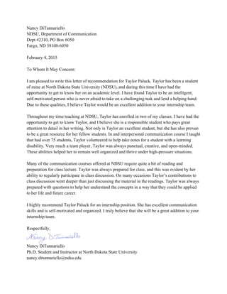 Nancy DiTunnariello
NDSU, Department of Communication
Dept #2310, PO Box 6050
Fargo, ND 58108-6050
February 4, 2015
To Whom It May Concern:
I am pleased to write this letter of recommendation for Taylor Paluck. Taylor has been a student
of mine at North Dakota State University (NDSU), and during this time I have had the
opportunity to get to know her on an academic level. I have found Taylor to be an intelligent,
self-motivated person who is never afraid to take on a challenging task and lend a helping hand.
Due to these qualities, I believe Taylor would be an excellent addition to your internship team.
Throughout my time teaching at NDSU, Taylor has enrolled in two of my classes. I have had the
opportunity to get to know Taylor, and I believe she is a responsible student who pays great
attention to detail in her writing. Not only is Taylor an excellent student, but she has also proven
to be a great resource for her fellow students. In and interpersonal communication course I taught
that had over 75 students, Taylor volunteered to help take notes for a student with a learning
disability. Very much a team player, Taylor was always punctual, creative, and open-minded.
These abilities helped her to remain well organized and thrive under high-pressure situations.
Many of the communication courses offered at NDSU require quite a bit of reading and
preparation for class lecture. Taylor was always prepared for class, and this was evident by her
ability to regularly participate in class discussion. On many occasions Taylor’s contributions to
class discussion went deeper than just discussing the material in the readings. Taylor was always
prepared with questions to help her understand the concepts in a way that they could be applied
to her life and future career.
I highly recommend Taylor Paluck for an internship position. She has excellent communication
skills and is self-motivated and organized. I truly believe that she will be a great addition to your
internship team.
Respectfully,
Nancy DiTunnariello
Ph.D. Student and Instructor at North Dakota State University
nancy.ditunnariello@ndsu.edu
 