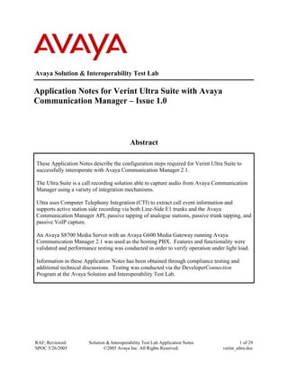 Avaya Solution & Interoperability Test Lab
Application Notes for Verint Ultra Suite with Avaya
Communication Manager – Issue 1.0
Abstract
These Application Notes describe the configuration steps required for Verint Ultra Suite to
successfully interoperate with Avaya Communication Manager 2.1.
The Ultra Suite is a call recording solution able to capture audio from Avaya Communication
Manager using a variety of integration mechanisms.
Ultra uses Computer Telephony Integration (CTI) to extract call event information and
supports active station side recording via both Line-Side E1 trunks and the Avaya
Communication Manager API, passive tapping of analogue stations, passive trunk tapping, and
passive VoIP capture.
An Avaya S8700 Media Server with an Avaya G600 Media Gateway running Avaya
Communication Manager 2.1 was used as the hosting PBX. Features and functionality were
validated and performance testing was conducted in order to verify operation under light load.
Information in these Application Notes has been obtained through compliance testing and
additional technical discussions. Testing was conducted via the DeveloperConnection
Program at the Avaya Solution and Interoperability Test Lab.
RAF; Reviewed:
SPOC 5/26/2005
Solution & Interoperability Test Lab Application Notes
©2005 Avaya Inc. All Rights Reserved.
1 of 29
verint_ultra.doc
 