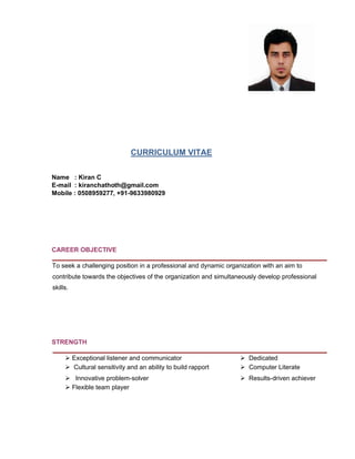 CURRICULUM VITAE
Name : Kiran C
E-mail : kiranchathoth@gmail.com
Mobile : 0508959277, +91-9633980929
CAREER OBJECTIVE
To seek a challenging position in a professional and dynamic organization with an aim to
contribute towards the objectives of the organization and simultaneously develop professional
skills.
STRENGTH
ÿ Exceptional listener and communicator ÿ Dedicated
ÿ Cultural sensitivity and an ability to build rapport ÿ Computer Literate
ÿ Innovative problem-solver ÿ Results-driven achiever
ÿ Flexible team player
 