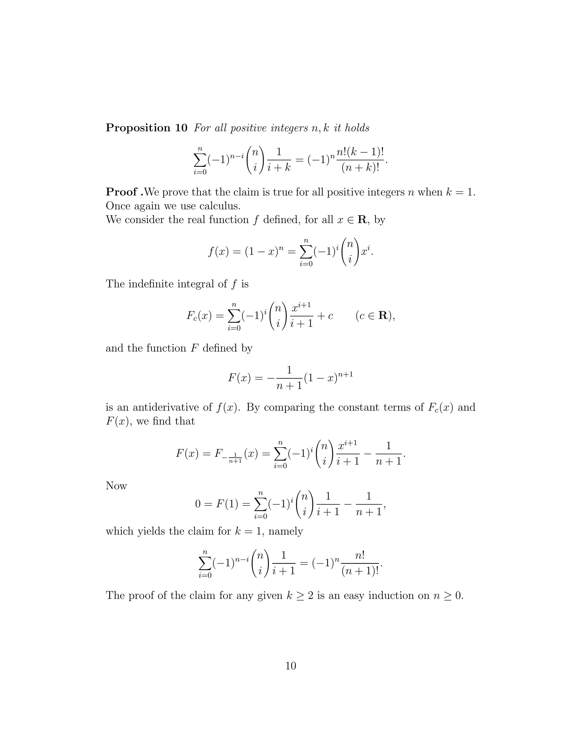 Proposition 10 For all positive integers n, k it holds
n
i=0
(−1)n−i n
i
1
i + k
= (−1)n n!(k − 1)!
(n + k)!
.
Proof .We prove that the claim is true for all positive integers n when k = 1.
Once again we use calculus.
We consider the real function f deﬁned, for all x ∈ R, by
f(x) = (1 − x)n
=
n
i=0
(−1)i n
i
xi
.
The indeﬁnite integral of f is
Fc(x) =
n
i=0
(−1)i n
i
xi+1
i + 1
+ c (c ∈ R),
and the function F deﬁned by
F(x) = −
1
n + 1
(1 − x)n+1
is an antiderivative of f(x). By comparing the constant terms of Fc(x) and
F(x), we ﬁnd that
F(x) = F− 1
n+1
(x) =
n
i=0
(−1)i n
i
xi+1
i + 1
−
1
n + 1
.
Now
0 = F(1) =
n
i=0
(−1)i n
i
1
i + 1
−
1
n + 1
,
which yields the claim for k = 1, namely
n
i=0
(−1)n−i n
i
1
i + 1
= (−1)n n!
(n + 1)!
.
The proof of the claim for any given k ≥ 2 is an easy induction on n ≥ 0.
10
 