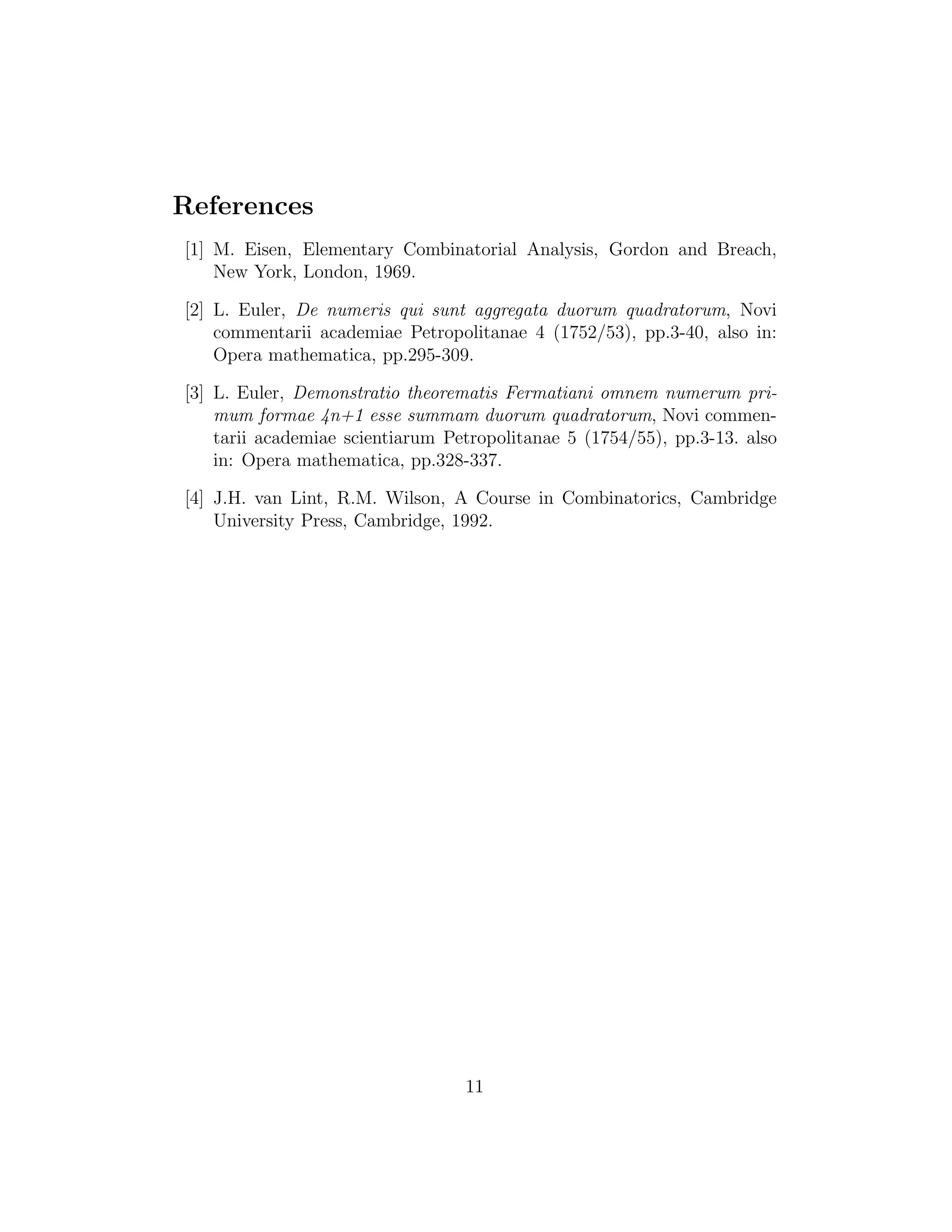 References
[1] M. Eisen, Elementary Combinatorial Analysis, Gordon and Breach,
New York, London, 1969.
[2] L. Euler, De numeris qui sunt aggregata duorum quadratorum, Novi
commentarii academiae Petropolitanae 4 (1752/53), pp.3-40, also in:
Opera mathematica, pp.295-309.
[3] L. Euler, Demonstratio theorematis Fermatiani omnem numerum pri-
mum formae 4n+1 esse summam duorum quadratorum, Novi commen-
tarii academiae scientiarum Petropolitanae 5 (1754/55), pp.3-13. also
in: Opera mathematica, pp.328-337.
[4] J.H. van Lint, R.M. Wilson, A Course in Combinatorics, Cambridge
University Press, Cambridge, 1992.
11
 