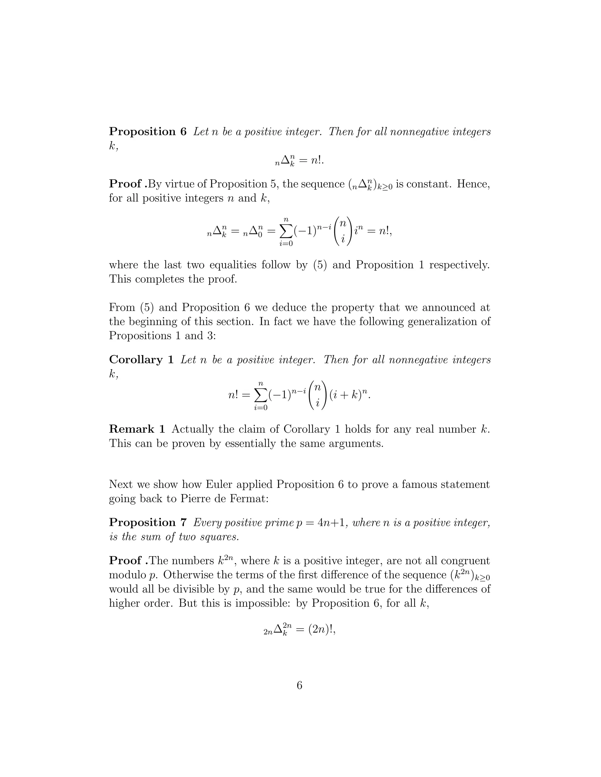 Proposition 6 Let n be a positive integer. Then for all nonnegative integers
k,
n∆n
k = n!.
Proof .By virtue of Proposition 5, the sequence (n∆n
k )k≥0 is constant. Hence,
for all positive integers n and k,
n∆n
k = n∆n
0 =
n
i=0
(−1)n−i n
i
in
= n!,
where the last two equalities follow by (5) and Proposition 1 respectively.
This completes the proof.
From (5) and Proposition 6 we deduce the property that we announced at
the beginning of this section. In fact we have the following generalization of
Propositions 1 and 3:
Corollary 1 Let n be a positive integer. Then for all nonnegative integers
k,
n! =
n
i=0
(−1)n−i n
i
(i + k)n
.
Remark 1 Actually the claim of Corollary 1 holds for any real number k.
This can be proven by essentially the same arguments.
Next we show how Euler applied Proposition 6 to prove a famous statement
going back to Pierre de Fermat:
Proposition 7 Every positive prime p = 4n+1, where n is a positive integer,
is the sum of two squares.
Proof .The numbers k2n
, where k is a positive integer, are not all congruent
modulo p. Otherwise the terms of the ﬁrst diﬀerence of the sequence (k2n
)k≥0
would all be divisible by p, and the same would be true for the diﬀerences of
higher order. But this is impossible: by Proposition 6, for all k,
2n∆2n
k = (2n)!,
6
 