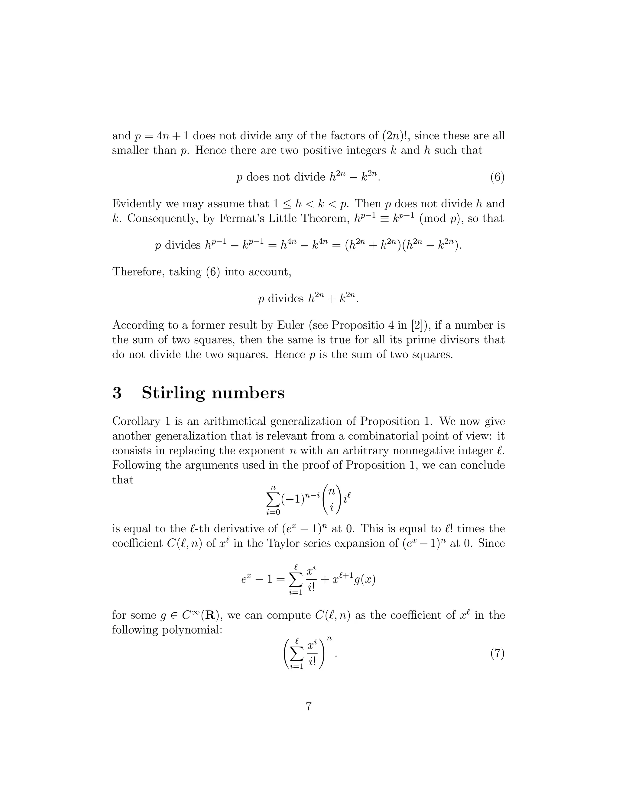 and p = 4n + 1 does not divide any of the factors of (2n)!, since these are all
smaller than p. Hence there are two positive integers k and h such that
p does not divide h2n
− k2n
. (6)
Evidently we may assume that 1 ≤ h < k < p. Then p does not divide h and
k. Consequently, by Fermat’s Little Theorem, hp−1
≡ kp−1
(mod p), so that
p divides hp−1
− kp−1
= h4n
− k4n
= (h2n
+ k2n
)(h2n
− k2n
).
Therefore, taking (6) into account,
p divides h2n
+ k2n
.
According to a former result by Euler (see Propositio 4 in [2]), if a number is
the sum of two squares, then the same is true for all its prime divisors that
do not divide the two squares. Hence p is the sum of two squares.
3 Stirling numbers
Corollary 1 is an arithmetical generalization of Proposition 1. We now give
another generalization that is relevant from a combinatorial point of view: it
consists in replacing the exponent n with an arbitrary nonnegative integer ℓ.
Following the arguments used in the proof of Proposition 1, we can conclude
that
n
i=0
(−1)n−i n
i
iℓ
is equal to the ℓ-th derivative of (ex
− 1)n
at 0. This is equal to ℓ! times the
coeﬃcient C(ℓ, n) of xℓ
in the Taylor series expansion of (ex
−1)n
at 0. Since
ex
− 1 =
ℓ
i=1
xi
i!
+ xℓ+1
g(x)
for some g ∈ C∞
(R), we can compute C(ℓ, n) as the coeﬃcient of xℓ
in the
following polynomial:
ℓ
i=1
xi
i!
n
. (7)
7
 