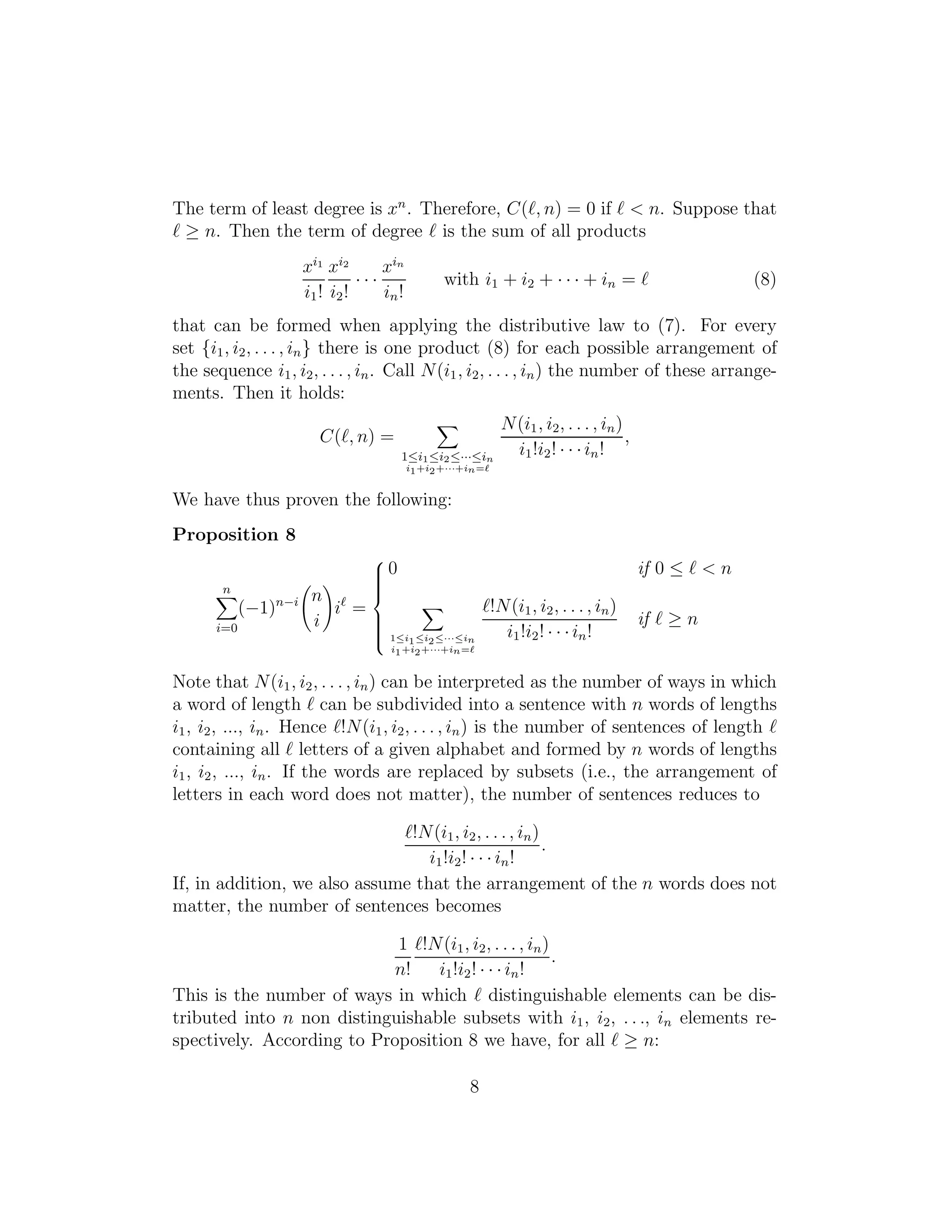 The term of least degree is xn
. Therefore, C(ℓ, n) = 0 if ℓ < n. Suppose that
ℓ ≥ n. Then the term of degree ℓ is the sum of all products
xi1
i1!
xi2
i2!
· · ·
xin
in!
with i1 + i2 + · · · + in = ℓ (8)
that can be formed when applying the distributive law to (7). For every
set {i1, i2, . . . , in} there is one product (8) for each possible arrangement of
the sequence i1, i2, . . . , in. Call N(i1, i2, . . . , in) the number of these arrange-
ments. Then it holds:
C(ℓ, n) =
1≤i1≤i2≤···≤in
i1+i2+···+in=ℓ
N(i1, i2, . . . , in)
i1!i2! · · ·in!
,
We have thus proven the following:
Proposition 8
n
i=0
(−1)n−i n
i
iℓ
=



0 if 0 ≤ ℓ < n
1≤i1≤i2≤···≤in
i1+i2+···+in=ℓ
ℓ!N(i1, i2, . . . , in)
i1!i2! · · ·in!
if ℓ ≥ n
Note that N(i1, i2, . . . , in) can be interpreted as the number of ways in which
a word of length ℓ can be subdivided into a sentence with n words of lengths
i1, i2, ..., in. Hence ℓ!N(i1, i2, . . . , in) is the number of sentences of length ℓ
containing all ℓ letters of a given alphabet and formed by n words of lengths
i1, i2, ..., in. If the words are replaced by subsets (i.e., the arrangement of
letters in each word does not matter), the number of sentences reduces to
ℓ!N(i1, i2, . . ., in)
i1!i2! · · · in!
.
If, in addition, we also assume that the arrangement of the n words does not
matter, the number of sentences becomes
1
n!
ℓ!N(i1, i2, . . . , in)
i1!i2! · · · in!
.
This is the number of ways in which ℓ distinguishable elements can be dis-
tributed into n non distinguishable subsets with i1, i2, . . ., in elements re-
spectively. According to Proposition 8 we have, for all ℓ ≥ n:
8
 