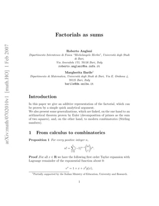 arXiv:math/0702010v1[math.HO]1Feb2007
Factorials as sums
Roberto Anglani
Dipartimento Interateneo di Fisica “Michelangelo Merlin”, Universit`a degli Studi
di Bari,
Via Amendola 173, 70126 Bari, Italy
roberto.anglani@ba.infn.it
Margherita Barile1
Dipartimento di Matematica, Universit`a degli Studi di Bari, Via E. Orabona 4,
70125 Bari, Italy
barile@dm.uniba.it
Introduction
In this paper we give an additive representation of the factorial, which can
be proven by a simple quick analytical argument.
We also present some generalizations, which are linked, on the one hand to an
arithmetical theorem proven by Euler (decomposition of primes as the sum
of two squares), and, on the other hand, to modern combinatorics (Stirling
numbers).
1 From calculus to combinatorics
Proposition 1 For every positive integer n,
n! =
n
i=0
(−1)n−i n
i
in
.
Proof .For all x ∈ R we have the following ﬁrst order Taylor expansion with
Lagrange remainder of the exponential function about 0:
ex
= 1 + x + x2
g(x),
1
Partially supported by the Italian Ministry of Education, University and Research.
1
 
