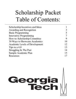 Scholarship Packet
Table of Contents:
Scholarship Incentives and Ideas 1
Awarding and Recognition 3
Basic Programming 5
Innovative Programming 7
How to: Scholarship Committee 9
30 Ways to Showcase Academics 10
Academic Levels of Development 12
Tips to a 4.0 13
Struggling In The Past 14
Sample Academic Plan 15
Resources 17
 