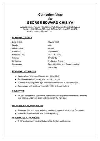Curriculum Vitae
for
GEORGE EDWARD CHISIYA
Address: House Number: 3859 Simbi Park, Rutendo, Redcliff, Zimbabwe
Contact: +263 775 653 576, +263 715 893 343, +263 733 603 732,
email:gchisiya.gc@gmail.com
PERSONAL DETAILS
Date of Birth 30 June 1983
Gender Male
Marital Status Married
Nationality Zimbabwean
National ID No. 58-217703 L 58
Religion Christianity
Languages English and Shona
Occupation Class One Fitter and Turner including
machining
PERSONAL ATTRIBUTES
 Hardworking, time conscious and very committed
 Fast learner and can quickly adapt to new changes
 Capable of working under high pressure with minimum to no supervision
 Team player with good communication skills and contributions
OBJECTIVES
 To be a professional, competitive personnel who is capable of maintaining, attaining
and fulfilling employer's goals and mission on the right time.
PROFESSIONAL QUALIFICATIONS
• Class one fitter and turner including machining (apprentice trained at Ziscosteel)
• National Certificate in Machine shop Engineering
ACADEMIC QUALI FICATIONS
 5 "O" level passes including Mathematics, English and Science.
 