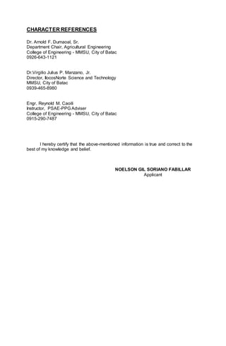 CHARACTER REFERENCES
Dr. Arnold F. Dumaoal, Sr.
Department Chair, Agricultural Engineering
College of Engineering - MMSU, City of Batac
0926-643-1121
Dr.Virgilio Julius P. Manzano, Jr.
Director, IlocosNorte Science and Technology
MMSU, City of Batac
0939-465-8980
Engr. Reynold M. Caoili
Instructor, PSAE-PPG Adviser
College of Engineering - MMSU, City of Batac
0915-290-7487
I hereby certify that the above-mentioned information is true and correct to the
best of my knowledge and belief.
NOELSON GIL SORIANO FABILLAR
Applicant
 