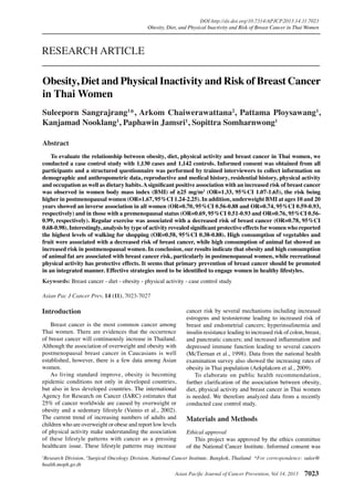 Asian Pacific Journal of Cancer Prevention, Vol 14, 2013 7023
DOI:http://dx.doi.org/10.7314/APJCP.2013.14.11.7023
Obesity, Diet, and Physical Inactivity and Risk of Breast Cancer in Thai Women
Asian Pac J Cancer Prev, 14 (11), 7023-7027
Introduction
	 Breast cancer is the most common cancer among
Thai women. There are evidences that the occurrence
of breast cancer will continuously increase in Thailand.
Although the association of overweight and obesity with
postmenopausal breast cancer in Caucasians is well
established, however, there is a few data among Asian
women.
	 As living standard improve, obesity is becoming
epidemic conditions not only in developed countries,
but also in less developed countries. The international
Agency for Research on Cancer (IARC) estimates that
25% of cancer worldwide are caused by overweight or
obesity and a sedentary lifestyle (Vainio et al., 2002).
The current trend of increasing numbers of adults and
children who are overweight or obese and report low levels
of physical activity make understanding the association
of these lifestyle patterns with cancer as a pressing
healthcare issue. These lifestyle patterns may increase
1
Research Division, 2
Surgical Oncology Division, National Cancer Institute, Bangkok, Thailand *For correspondence: sulee@
health.moph.go.th
Abstract
	 To evaluate the relationship between obesity, diet, physical activity and breast cancer in Thai women, we
conducted a case control study with 1,130 cases and 1,142 controls. Informed consent was obtained from all
participants and a structured questionnaire was performed by trained interviewers to collect information on
demographic and anthropometric data, reproductive and medical history, residential history, physical activity
and occupation as well as dietary habits.Asignificant positive association with an increased risk of breast cancer
was observed in women body mass index (BMI) of ≥25 mg/m2
(OR=1.33, 95%CI 1.07-1.65), the risk being
higher in postmenopausal women (OR=1.67, 95%CI 1.24-2.25). In addition, underweight BMI at ages 10 and 20
years showed an inverse association in all women (OR=0.70, 95%CI 0.56-0.88 and OR=0.74, 95%CI 0.59-0.93,
respectively) and in those with a premenopausal status (OR=0.69, 95%CI 0.51-0.93 and OR=0.76, 95%CI 0.56-
0.99, respectively). Regular exercise was associated with a decreased risk of breast cancer (OR=0.78, 95%CI
0.68-0.98). Interestingly, analysis by type of activity revealed significant protective effects for women who reported
the highest levels of walking for shopping (OR=0.58, 95%CI 0.38-0.88). High consumption of vegetables and
fruit were associated with a decreased risk of breast cancer, while high consumption of animal fat showed an
increased risk in postmenopausal women. In conclusion, our results indicate that obesity and high consumption
of animal fat are associated with breast cancer risk, particularly in postmenopausal women, while recreational
physical activity has protective effects. It seems that primary prevention of breast cancer should be promoted
in an integrated manner. Effective strategies need to be identified to engage women in healthy lifestyles.
Keywords: Breast cancer - diet - obesity - physical activity - case control study
RESEARCH ARTICLE
Obesity, Diet and Physical Inactivity and Risk of Breast Cancer
in Thai Women
Suleeporn Sangrajrang1
*, Arkom Chaiwerawattana2
, Pattama Ploysawang1
,
Kanjamad Nooklang1
, Paphawin Jamsri1
, Sopittra Somharnwong1
cancer risk by several mechanisms including increased
estrogens and testosterone leading to increased risk of
breast and endometrial cancers; hyperinsulinemia and
insulin resistance leading to increased risk of colon, breast,
and pancreatic cancers; and increased inflammation and
depressed immune function leading to several cancers
(McTiernan et al., 1998). Data from the national health
examination survey also showed the increasing rates of
obesity in Thai population (Aekplakorn et al., 2009).
	 To elaborate on public health recommendation,
further clarification of the association between obesity,
diet, physical activity and breast cancer in Thai women
is needed. We therefore analyzed data from a recently
conducted case control study.
Materials and Methods
Ethical approval
	 This project was approved by the ethics committee
of the National Cancer Institute. Informed consent was
 