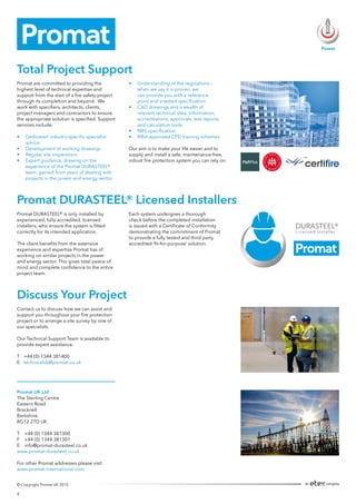 Promat UK Ltd
The Sterling Centre
Eastern Road
Bracknell
Berkshire.
RG12 2TD UK
T +44 (0) 1344 381300
F +44 (0) 1344 381301
E info@promat-durasteel.co.uk
www.promat-durasteel.co.uk
For other Promat addresses please visit
www.promat-international.com
Promat DURASTEEL® is only installed by
experienced, fully accredited, licensed
installers, who ensure the system is fitted
correctly for its intended application.
The client benefits from the extensive
experience and expertise Promat has of
working on similar projects in the power
and energy sector. This gives total peace of
mind and complete confidence to the entire
project team.
Each system undergoes a thorough
check before the completed installation
is issued with a Certificate of Conformity
demonstrating the commitment of Promat
to provide a fully tested and third party
accredited ‘fit-for-purpose’ solution.
Promat DURASTEEL® Licensed Installers
Contact us to discuss how we can assist and
support you throughout your fire protection
project or to arrange a site survey by one of
our specialists.
Our Technical Support Team is available to
provide expert assistance.
T	 +44 (0) 1344 381400
E	 technicaluk@promat.co.uk
Discuss Your Project
Total Project Support
Promat are committed to providing the
highest level of technical expertise and
support from the start of a fire safety project
through its completion and beyond. We
work with specifiers, architects, clients,
project managers and contractors to ensure
the appropriate solution is specified. Support
services include:
•	 Dedicated industry-specific specialist 	
	advice
•	 Development of working drawings
•	 Regular site inspections
•	 Expert guidance, drawing on the 		
	 experience of the Promat DURASTEEL® 	
	 team, gained from years of dealing with 	
	 projects in the power and energy sector
•	 Understanding of the regulations – 		
	 when we say it is proven, we 		
	 can provide you with a reference 		
	 point and a tested specification
•	 CAD drawings and a wealth of 		
	 relevant technical data, information, 	
	 accreditations, approvals, test reports 	
	 and calculation tools
•	 NBS specification
•	 RIBA approved CPD training schemes
Our aim is to make your life easier and to
supply and install a safe, maintenance-free,
robust fire protection system you can rely on.
© Copyright Promat UK 2015
Power
4
 