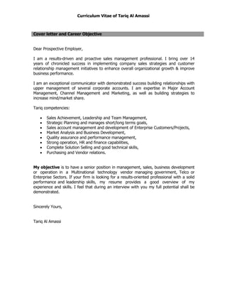 Curriculum Vitae of Tariq Al Amassi
Cover letter and Career Objective
Dear Prospective Employer,
I am a results-driven and proactive sales management professional. I bring over 14
years of chronicled success in implementing company sales strategies and customer
relationship management initiatives to enhance overall organizational growth & improve
business performance.
I am an exceptional communicator with demonstrated success building relationships with
upper management of several corporate accounts. I am expertise in Major Account
Management, Channel Management and Marketing, as well as building strategies to
increase mind/market share.
Tariq competencies:
 Sales Achievement, Leadership and Team Management,
 Strategic Planning and manages short/long terms goals,
 Sales account management and development of Enterprise Customers/Projects,
 Market Analysis and Business Development,
 Quality assurance and performance management,
 Strong operation, HR and finance capabilities,
 Complete Solution Selling and good technical skills,
 Purchasing and Vendor relations.
My objective is to have a senior position in management, sales, business development
or operation in a Multinational technology vendor managing government, Telco or
Enterprise Sectors. If your firm is looking for a results-oriented professional with a solid
performance and leadership skills, my resume provides a good overview of my
experience and skills. I feel that during an interview with you my full potential shall be
demonstrated.
Sincerely Yours,
Tariq Al Amassi
 