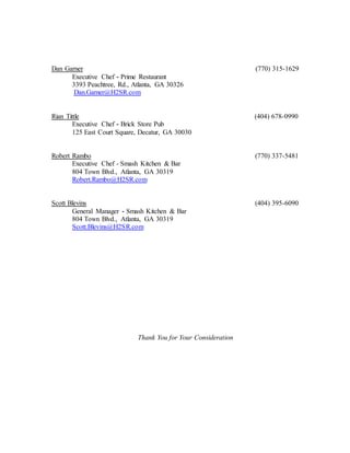 Dan Garner (770) 315-1629
Executive Chef - Prime Restaurant
3393 Peachtree, Rd., Atlanta, GA 30326
Dan.Garner@H2SR.com
Rian Tittle (404) 678-0990
Executive Chef - Brick Store Pub
125 East Court Square, Decatur, GA 30030
Robert Rambo (770) 337-5481
Executive Chef - Smash Kitchen & Bar
804 Town Blvd., Atlanta, GA 30319
Robert.Rambo@H2SR.com
Scott Blevins (404) 395-6090
General Manager - Smash Kitchen & Bar
804 Town Blvd., Atlanta, GA 30319
Scott.Blevins@H2SR.com
Thank You for Your Consideration
 