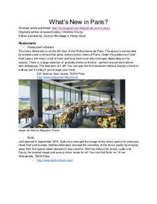 What’s New in Paris?
Finished article published: http://honeygood.com/blog/whats-new-in-paris
Originally written & researched by: Christine Chung
Edited & posted by: Carolyn Brundage & Honey Good
Restaurants
- Restaurant le Balcon
This fancy little bistro is on the 6th floor of the Philharmonie de Paris. The space is surrounded
by windows and a terrace that gives visitors scenic views of Paris. Under the guidance of chef
Karil Lopez, the menu is full of fresh and local items and often changes depending on the
season. There is a large selection of specialty drinks at the bar - perfect for post-work drinks
with colleagues. The best part of it all? You can pop into the restaurant without buying a ticket to
a show, but it’s okay if you change your mind.
- 221 Avenue Jean Jaurès, 75019 Paris
- http://www.restaurant-lebalcon.fr/
Image via Natives Magazine France
- Bulliz
Just opened in September 2015, Bulliz has changed the image of the choux pastry for everyone.
Head chef and founder, Mathieu Mandard, showed the versatility of the choux pastry by straying
away from the typical sweet desserts it was used for. With the help of his family, Lydie and
Fanny, he created sweet and savory choux treats for all. You can find Bulliz on 14 rue
d’Hauteville, 75010 Paris
- http://www.bulliz-choux.com/
 