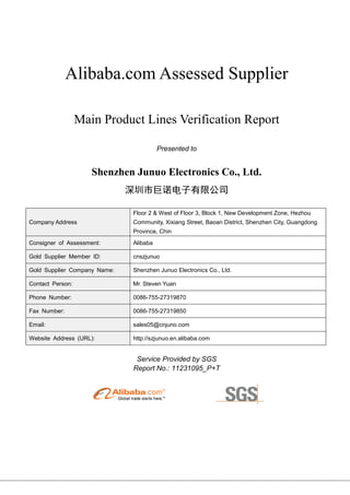 Alibaba.com Assessed Supplier
Main Product Lines Verification Report
Presented to
Shenzhen Junuo Electronics Co., Ltd.
深圳市巨诺电子有限公司
Company Address
Floor 2 & West of Floor 3, Block 1, New Development Zone, Hezhou
Community, Xixiang Street, Baoan District, Shenzhen City, Guangdong
Province, Chin
Consigner of Assessment: Alibaba
Gold Supplier Member ID: cnszjunuo
Gold Supplier Company Name: Shenzhen Junuo Electronics Co., Ltd.
Contact Person: Mr. Steven Yuan
Phone Number: 0086-755-27319870
Fax Number: 0086-755-27319850
Email: sales05@cnjuno.com
Website Address (URL): http://szjunuo.en.alibaba.com
Service Provided by SGS
Report No.: 11231095_P+T
 