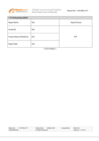 Alibaba.com Assessed Supplier
Main Product Lines Verification
Report No.: 11231095_P+T
Report No: 11231095_P+T Report Date: 23/Mar./2016 Assessed By Peter Pan
CONFIDENTIAL All Rights Reserved Page No: 10 of 10
1.10 Testing Report(N/A)
Report Name N/A Report Picture
Issued By N/A
N/AProduct Name & Model No. N/A
Report Date N/A
-- End of Report --
 