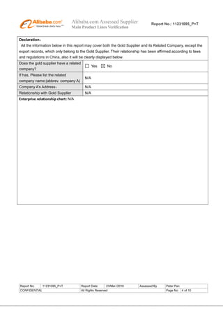 Alibaba.com Assessed Supplier
Main Product Lines Verification
Report No.: 11231095_P+T
Report No: 11231095_P+T Report Date: 23/Mar./2016 Assessed By Peter Pan
CONFIDENTIAL All Rights Reserved Page No: 4 of 10
Declaration：
All the information below in this report may cover both the Gold Supplier and its Related Company, except the
export records, which only belong to the Gold Supplier. Their relationship has been affirmed according to laws
and regulations in China, also it will be clearly displayed below.
Does the gold supplier have a related
company?
Yes No
If has, Please list the related
company name:(abbrev. company A)
N/A
Company A’s Address： N/A
Relationship with Gold Supplier N/A
Enterprise relationship chart: N/A
 
